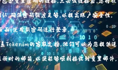 如果您忘记了Tokenim的密码，通常可以通过以下步骤进行密码重置：

1. **访问登录页面**：前往Tokenim的官方网站，找到登录入口。

2. **选择“忘记密码”**：在登录框中，通常会有一个“忘记密码？”的链接。点击这个链接。

3. **输入注册邮箱**：在弹出的窗口中，输入您注册Tokenim时使用的邮箱地址。

4. **检查邮箱**：系统会向您提供的邮箱发送一封密码重置邮件。请检查您的收件箱，包括垃圾邮件文件夹。

5. **按照邮件中的指引操作**：邮件中会包含重置密码的链接。点击该链接后，您将被引导到一个新的页面，允许您设置新密码。

6. **设置新密码**：选择一个新密码并确认。确保密码强度足够，以提高账户安全性。

7. **登录**：完成密码重置后，返回登录页面，使用新密码进行登录。

如果您在这个过程中遇到任何问题，请联系Tokenim的客服支持，他们可以为您提供进一步的帮助。

请注意，进行密码重置时，请确保使用您注册时的邮箱，以便能够顺利接收到重置邮件。