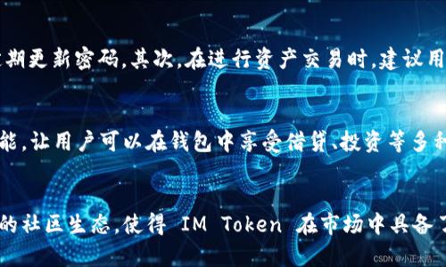 IM Token 钱包是一款备受欢迎的数字资产钱包，主要用于管理和存储各类加密货币，如比特币、以太坊等。IM Token 钱包的设计旨在提供安全、便捷的用户体验，适合各层次的加密货币投资者和用户。

一、IM Token 钱包的基本功能
IM Token 钱包具备多种基础功能，使得用户能够轻松管理他们的数字资产。首先，用户可以在钱包内方便地进行加密货币的接收和发送，支持多种主流币种的交易。此外，IM Token 还提供了去中心化交易所（DEX）的访问，让用户可以直接在钱包内进行币种兑换，提升交易的便捷性。

二、安全性设计
安全性是加密货币钱包最重要的因素之一。IM Token 钱包采用了多重加密技术，确保用户私钥的安全存储。用户可以设定密码和指纹解锁，不仅提高了安全性，也避免了人机交互中可能出现的风险。此外，IM Token 还支持对助记词的加密保护，使得用户在恢复钱包时更加安全。

三、用户体验
IM Token 的用户界面设计，无论是新手还是老手用户都能快速上手。用户可以在钱包中查看资产总值、交易记录，还能实时获取各类加密货币的市场行情。这种直观的设计让用户无需复杂操作，就可以轻松实现资产管理。

四、社区与生态
IM Token 不仅仅是一个钱包，它还是一个活跃的社区。IM Token 致力于构建一个开放的区块链生态，用户可以通过钱包参与到项目投票、资产管理等一系列活动中。通过与各类区块链项目的合作，IM Token 持续拓展其生态圈，为用户带来更多的选择和机会。

五、使用 IM Token 的注意事项
在使用 IM Token 钱包时，用户需要注意一些安全问题。首先，为了保护账户安全，用户应避免将助记词透露给任何人，且要定期更新密码。其次，在进行资产交易时，建议用户仔细核对交易地址，确保其正确无误。此外，用户也应关注钱包的更新信息，以确保使用到最新版本，享受更好的安全和功能。

六、IM Token 的未来发展
随着区块链技术的发展，IM Token 钱包也在不断更新与迭代。例如，IM Token 计划在未来集成更多去中心化金融（DeFi）功能，让用户可以在钱包中享受借贷、投资等多种服务。同时，IM Token 将致力于提升跨链资产管理功能，让用户能够更加便捷地管理多种链上的资产。

总结
IM Token 钱包以其强大的功能和良好的用户体验，成为众多加密货币用户的首选。其安全性设计、便捷的交易功能以及活跃的社区生态，使得 IM Token 在市场中具备了一席之地。希望通过本文的详细介绍，能够帮助用户更好地理解 IM Token 钱包，做出更明智的数字资产管理决策。