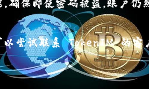 如果您丢失了 TokenIM 的密码，您可以按照以下步骤尝试恢复您的账户：

第一步：访问 TokenIM 登录页面
首先，打开 TokenIM 的官方网站并访问登录页面。通常，网站上会有一个“忘记密码”或者“重置密码”的选项。

第二步：点击“忘记密码”链接
在登录页面上，找到并点击“忘记密码？”的链接。这通常会引导您进入一个新的页面，要求您输入与您的账户关联的电子邮件地址。

第三步：输入电子邮件地址
在新页面中，输入您注册 TokenIM 时使用的电子邮件地址。确保您输入的邮箱是正确的，然后提交表单。这时系统会发送一封重置密码的电子邮件到您的邮箱中。

第四步：查收重置密码邮件
打开您的电子邮件，查找来自 TokenIM 的重置密码邮件。请注意检查您的“垃圾邮件”或“广告邮件”文件夹，因为有时邮件可能会被误归类。

第五步：重置密码
在邮件中，您将找到一个重置密码的链接。点击链接后，您将被引导到一个新页面，您可以在此设置新的密码。请确保您的密码强度足够，包含字母、数字以及符号，以提高账户的安全性。

第六步：确认新密码
设置新密码后，TokenIM 通常会要求您再次输入以确认无误。确保无误后，提交您新设置的密码。

第七步：使用新密码登录
重置密码成功后，返回 TokenIM 登录页面，使用您的新密码进行登录。确保新密码没有问题，如果无法登录，请重复以上步骤，确认您的电子邮件和密码输入是否正确。

第八步：增强账户安全
为了避免今后再次遇到密码丢失的问题，建议您采取一些安全措施。例如，可以启用两步验证功能，确保即使密码被盗，账户仍然安全。此外，可以定期更新自己的密码，并使用密码管理工具来帮助记忆和管理各个账户的密码。

总结
通过上述步骤，您应该能够成功找回或重置您的 TokenIM 密码。如果在过程中遇到任何问题，可以尝试联系 TokenIM 的客户服务团队，他们将能提供进一步的帮助。

希望这些信息能帮到您！