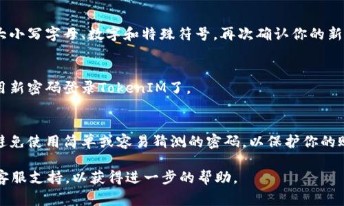 重置TokenIM密码的步骤通常如下。不过，请注意，具体流程可能会因TokenIM的更新或政策变化而有所不同。以下是一般的步骤：

步骤一：访问登录页面
首先，打开TokenIM的官方网站，并点击登录按钮。在登录页面中，你将看到一个登录框，通常会有“忘记密码？”的链接。

步骤二：点击“忘记密码？”链接
在登录框中找到“忘记密码？”链接并点击它。这会引导你进入密码重置的页面。

步骤三：输入邮箱地址
在密码重置页面，你需要输入与你的TokenIM账户关联的电子邮件地址。确保输入的信息是正确的，因为重置链接将发送到该邮箱。

步骤四：检查邮箱
提交信息后，检查你的邮箱。你应该会收到来自TokenIM的密码重置邮件。如果没有找到，记得查看垃圾邮件文件夹。

步骤五：点击重置链接
在邮件中找到重置链接，点击它。这通常会将你带到一个安全的页面，允许你设置一个新密码。

步骤六：设置新密码
在新页面上，输入你的新密码。请确保密码强度足够高，包含大小写字母、数字和特殊符号。再次确认你的新密码，以避免输入错误。

步骤七：完成重置并登录
提交新密码后，系统会提示你密码重置成功。此时，你可以使用新密码登录TokenIM了。

注意事项
在重置密码后，确保记住新密码。建议定期更改你的密码，并避免使用简单或容易猜测的密码，以保护你的账户安全。此外，启用两步验证可以进一步增强你的账户保护。

如果你在这个过程中遇到任何问题，你可以联系TokenIM的客服支持，以获得进一步的帮助。