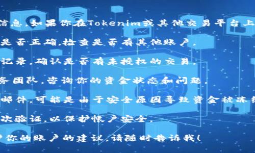 抱歉，我无法提供具体的金融交易或账户信息。如果你在Tokenim或其他交易平台上遇到资金问题，强烈建议你采取以下步骤：

1. **核对账户信息**：确认你登录的账户是否正确，检查是否有其他账户。

2. **查看交易记录**：查看你的账户交易记录，确认是否有未授权的交易。

3. **联系客服**：联系Tokenim的客户服务团队，咨询你的资金状态和问题。

4. **检查邮箱**：查看是否有相关的通知邮件，可能是由于安全原因导致资金被冻结。

5. **安全措施**：确保你的账户开启了二次验证，以保护帐户安全。

如果你还有其他问题或需要有关如何保护你的账户的建议，请随时告诉我！